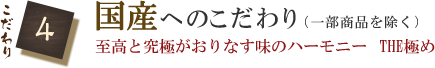 こだわり4　国産へのこだわり（一部商品を除く）　至高と究極がおりなす味のハーモニー　THE極