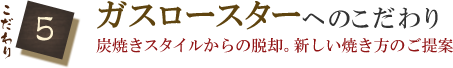 こだわり5　ガスロースターへのこだわり　炭焼きスタイルからの脱却。新しい焼き方のご提案