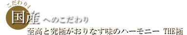 国産へのこだわり 至高と究極がおりなす味のハーモニー THE極